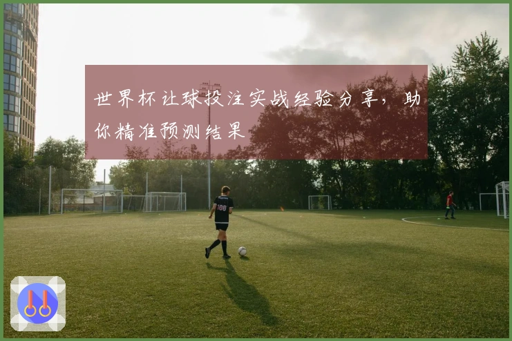 世界杯让球投注实战经验分享，助你精准预测结果