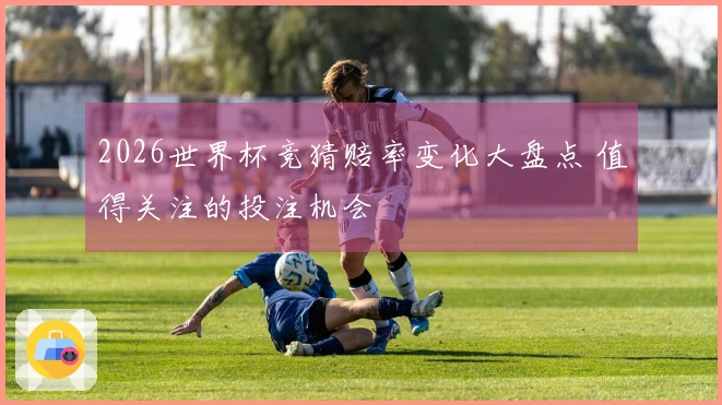 2026世界杯竞猜赔率变化大盘点 值得关注的投注机会